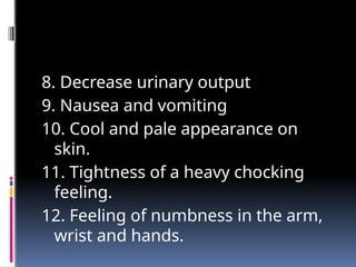 8. Decrease urinary output
9. Nausea and vomiting
10. Cool and pale appearance on
skin.
11. Tightness of a heavy chocking
feeling.
12. Feeling of numbness in the arm,
wrist and hands.
 
