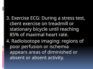 3. Exercise ECG: During a stress test,
client exercise on treadmill or
stationary bicycle until reaching
85% of maximal heart rate.
4. Radioisotope imaging: regions of
poor perfusion or ischemia
appears areas of diminished or
absent or absent activity.
 