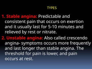 TYPES
1. Stable angina: Predictable and
consistent pain that occurs on exertion
and it usually last for 5-10 minutes and
relieved by rest or nitrate.
2. Unstable angina: Also called crescendo
angina- symptoms occurs more frequently
and last longer than stable angina. The
threshold for pain is lower, and pain
occurs at rest.
 