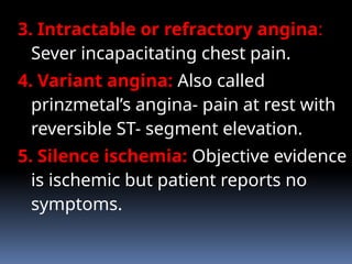 3. Intractable or refractory angina:
Sever incapacitating chest pain.
4. Variant angina: Also called
prinzmetal’s angina- pain at rest with
reversible ST- segment elevation.
5. Silence ischemia: Objective evidence
is ischemic but patient reports no
symptoms.
 