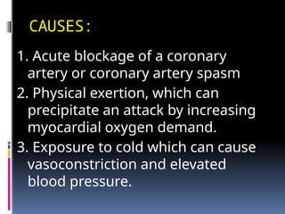 CAUSES:
1. Acute blockage of a coronary
artery or coronary artery spasm
2. Physical exertion, which can
precipitate an attack by increasing
myocardial oxygen demand.
3. Exposure to cold which can cause
vasoconstriction and elevated
blood pressure.
 