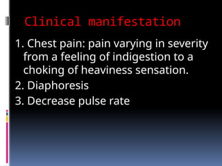 Clinical manifestation
1. Chest pain: pain varying in severity
from a feeling of indigestion to a
choking of heaviness sensation.
2. Diaphoresis
3. Decrease pulse rate
 