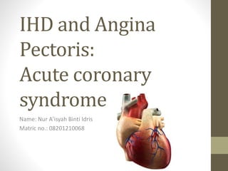IHD and Angina
Pectoris:
Acute coronary
syndrome
Name: Nur A’isyah Binti Idris
Matric no.: 08201210068
 