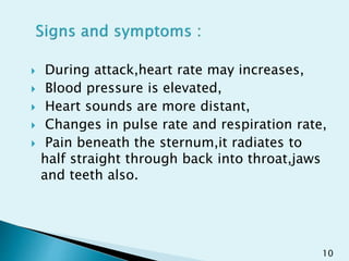  During attack,heart rate may increases,
 Blood pressure is elevated,
 Heart sounds are more distant,
 Changes in pulse rate and respiration rate,
 Pain beneath the sternum,it radiates to
half straight through back into throat,jaws
and teeth also.
10
 