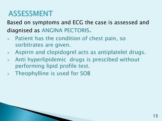 Based on symptoms and ECG the case is assessed and
diagnised as ANGINA PECTORIS.
 Patient has the condition of chest pain, so
sorbitrates are given.
 Aspirin and clopidogrel acts as antiplatelet drugs.
 Anti hyperlipidemic drugs is prescibed without
performing lipid profile test.
 Theophylline is used for SOB
15
 