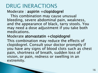 DRUG INERACTIONS
Moderate : aspirin +clopidogrel
This combination may cause unusual
bleeding, severe abdominal pain, weakness,
and the appearance of black, tarry stools. You
may need a dose adjustment if you take both
medications.
Moderate atorvastatin +clopidogrel
This combination may reduce the effects of
clopidogrel. Consult your doctor promptly if
you have any signs of blood clots such as chest
pain, shortness of breath, sudden loss of
vision, or pain, redness or swelling in an
extremity.
16
 