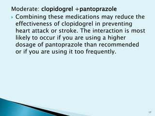 Moderate: clopidogrel +pantoprazole
 Combining these medications may reduce the
effectiveness of clopidogrel in preventing
heart attack or stroke. The interaction is most
likely to occur if you are using a higher
dosage of pantoprazole than recommended
or if you are using it too frequently.
17
 