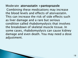 Moderate :atorvastatin +pantoprazole
Combining these medications may increase
the blood levels and effects of atorvastatin.
This can increase the risk of side effects such
as liver damage and a rare but serious
condition called rhabdomyolysis that involves
the breakdown of skeletal muscle tissue. In
some cases, rhabdomyolysis can cause kidney
damage and even death. You may need a dose
adjustment.
18
 