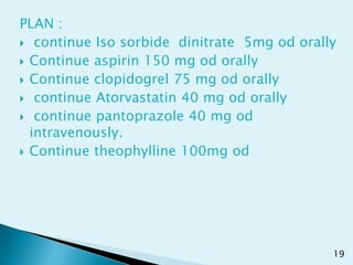 PLAN :
 continue Iso sorbide dinitrate 5mg od orally
 Continue aspirin 150 mg od orally
 Continue clopidogrel 75 mg od orally
 continue Atorvastatin 40 mg od orally
 continue pantoprazole 40 mg od
intravenously.
 Continue theophylline 100mg od
19
 