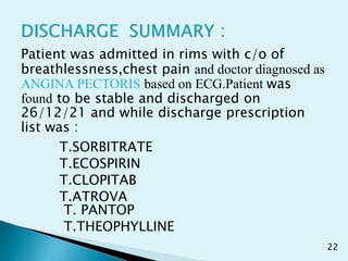 Patient was admitted in rims with c/o of
breathlessness,chest pain and doctor diagnosed as
ANGINA PECTORIS based on ECG.Patient was
found to be stable and discharged on
26/12/21 and while discharge prescription
list was :
T.SORBITRATE
T.ECOSPIRIN
T.CLOPITAB
T.ATROVA
T. PANTOP
T.THEOPHYLLINE
22
 