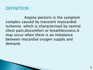 Angina pectoris is the symptom
complex caused by transient myocardial
ischemia which is characterised by central
chest pain,discomfort or breathlessness.It
may occur when there is an imbalance
between mycardial oxygen supply and
demand.
8
 