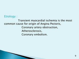 Etiology :
Transient myocardial ischemia is the most
common cause for origin of Angina Pectoris,
Coronary artery obstruction,
Atherosclerosis,
Coronary embolism.
9
 