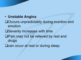 • Unstable Angina
Occurs unpredictably during exertion and
emotion
Severity increases with time
Pain may not be relieved by rest and
drugs
can occur at rest or during sleep
 