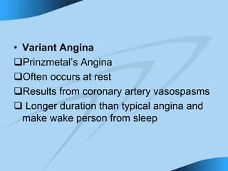 • Variant Angina
Prinzmetal’s Angina
Often occurs at rest
Results from coronary artery vasospasms
 Longer duration than typical angina and
make wake person from sleep
 