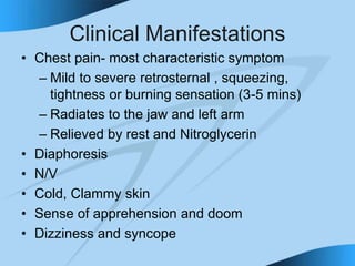 Clinical Manifestations
• Chest pain- most characteristic symptom
– Mild to severe retrosternal , squeezing,
tightness or burning sensation (3-5 mins)
– Radiates to the jaw and left arm
– Relieved by rest and Nitroglycerin
• Diaphoresis
• N/V
• Cold, Clammy skin
• Sense of apprehension and doom
• Dizziness and syncope
 