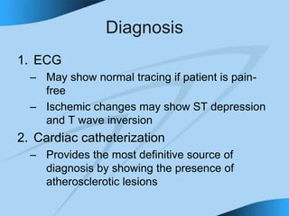 Diagnosis
1. ECG
– May show normal tracing if patient is pain-
free
– Ischemic changes may show ST depression
and T wave inversion
2. Cardiac catheterization
– Provides the most definitive source of
diagnosis by showing the presence of
atherosclerotic lesions
 