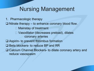 Nursing Management
1. Pharmacologic therapy
 Nitrate therapy – to enhance coronary blood flow.
􀁻 Mainstay of treatment
􀁻 Vasodilator (decreases preload), dilates
coronary arteries
 Aspirin- to prevent thrombus formation
 Beta blockers- to reduce BP and RR
 Calcium Channel Blockers- to dilate coronary artery and
reduce vasospasm
 