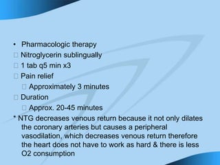 • Pharmacologic therapy
􀁻 Nitroglycerin sublingually
􀁻 1 tab q5 min x3
􀁻 Pain relief
􀁻 Approximately 3 minutes
􀁻 Duration
􀁻 Approx. 20-45 minutes
* NTG decreases venous return because it not only dilates
the coronary arteries but causes a peripheral
vasodilation, which decreases venous return therefore
the heart does not have to work as hard & there is less
O2 consumption
 