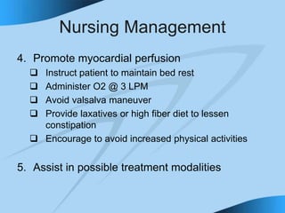 Nursing Management
4. Promote myocardial perfusion
 Instruct patient to maintain bed rest
 Administer O2 @ 3 LPM
 Avoid valsalva maneuver
 Provide laxatives or high fiber diet to lessen
constipation
 Encourage to avoid increased physical activities
5. Assist in possible treatment modalities
 