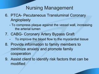 Nursing Management
6. PTCA- Pecutaneous Transluminal Coronary
Angioplasty
- To compress plaque against the vessel wall, increasing
the arterial lumen
7. CABG- Coronary Artery Bypass Graft
- To improve the blood flow to the myocardial tissue
8. Provide information to family members to
minimize anxiety and promote family
cooperation
9. Assist client to identify risk factors that can be
modified
 
