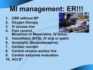 MI management: ER!!!
1. CBR without BP
2. Oxygen therapy
3. IV access line
4. Pain control,
Morphine or Meperidine, IV bolus
5. Vasodilator (NTG), IV drip or patch
6. Anxiolytic (Benzodiazepine)
7. Cardiac monitor
8. Central venous access line
9. Cardiac enzymes evaluation
10. ACLS*
 