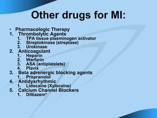 Other drugs for MI:
• Pharmacologic Therapy
1. Thrombolytic Agents
1. TPA tissue plasminogen activator
2. Streptokinase (streptase)
3. Urokinase
2. Anticoagulant
1. Heparin
2. Warfarin
3. ASA (antiplatelets)
4. Plavix
3. Beta adrenergic blocking agents
1. Propranolol
4. Antidysrhythmic
1. Lidocaine (Xylocaine)
5. Calcium Channel Blockers
1. Diltiazem*
 