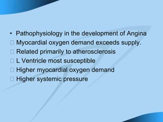 • Pathophysiology in the development of Angina
􀁻 Myocardial oxygen demand exceeds supply.
􀁻 Related primarily to atherosclerosis
􀁻 L Ventricle most susceptible
􀁻 Higher myocardial oxygen demand
􀁻 Higher systemic pressure
 