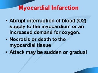 Myocardial Infarction
• Abrupt interruption of blood (O2)
supply to the myocardium or an
increased demand for oxygen.
• Necrosis or death to the
myocardial tissue
• Attack may be sudden or gradual
 