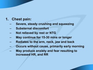 1. Chest pain:
– Severe, steady crushing and squeezing
– Substernal discomfort
– Not relieved by rest or NTG
– May continue for 15-30 mins or longer
– Radiates to the arm, neck, jaw and back
– Occurs without cause, primarily early morning
– May produce anxiety and fear resulting to
increased HR, and RR
 