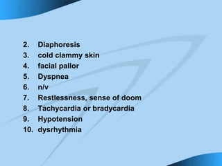 2. Diaphoresis
3. cold clammy skin
4. facial pallor
5. Dyspnea
6. n/v
7. Restlessness, sense of doom
8. Tachycardia or bradycardia
9. Hypotension
10. dysrhythmia
 