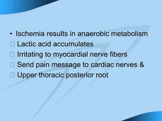 • Ischemia results in anaerobic metabolism
􀁻 Lactic acid accumulates
􀁻 Irritating to myocardial nerve fibers
􀁻 Send pain message to cardiac nerves &
􀁻 Upper thoracic posterior root
 