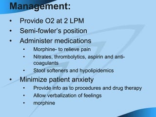Management:
• Provide O2 at 2 LPM
• Semi-fowler’s position
• Administer medications
• Morphine- to relieve pain
• Nitrates, thrombolytics, aspirin and anti-
coagulants
• Stool softeners and hypolipidemics
• Minimize patient anxiety
• Provide info as to procedures and drug therapy
• Allow verbalization of feelings
• morphine
 