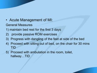 • Acute Management of MI:
General Measures
1) maintain bed rest for the first 3 days
2) provide passive ROM exercises
3) Progress with dangling of the feet at side of the bed
4) Proceed with sitting out of bed, on the chair for 30 mins
TID
5) Proceed with ambulation in the room, toilet,
hallway…TID
 