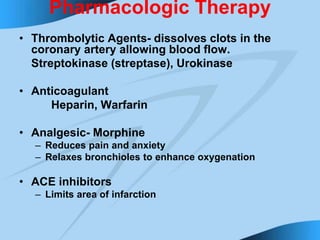 Pharmacologic Therapy
• Thrombolytic Agents- dissolves clots in the
coronary artery allowing blood flow.
Streptokinase (streptase), Urokinase
• Anticoagulant
Heparin, Warfarin
• Analgesic- Morphine
– Reduces pain and anxiety
– Relaxes bronchioles to enhance oxygenation
• ACE inhibitors
– Limits area of infarction
 