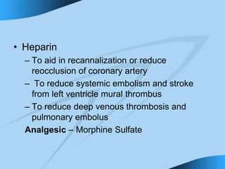 • Heparin
– To aid in recannalization or reduce
reocclusion of coronary artery
– To reduce systemic embolism and stroke
from left ventricle mural thrombus
– To reduce deep venous thrombosis and
pulmonary embolus
Analgesic – Morphine Sulfate
 
