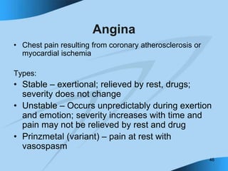46
Angina
• Chest pain resulting from coronary atherosclerosis or
myocardial ischemia
Types:
• Stable – exertional; relieved by rest, drugs;
severity does not change
• Unstable – Occurs unpredictably during exertion
and emotion; severity increases with time and
pain may not be relieved by rest and drug
• Prinzmetal (variant) – pain at rest with
vasospasm
 