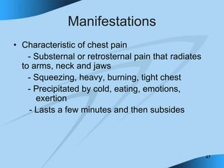 47
Manifestations
• Characteristic of chest pain
- Substernal or retrosternal pain that radiates
to arms, neck and jaws
- Squeezing, heavy, burning, tight chest
- Precipitated by cold, eating, emotions,
exertion
- Lasts a few minutes and then subsides
 
