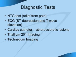 49
Diagnostic Tests
• NTG test (relief from pain)
• ECG (ST depression and T wave
elevation)
• Cardiac catheter – atherosclerotic lesions
• Thallium 201 Imaging
• Technetium Imaging
 