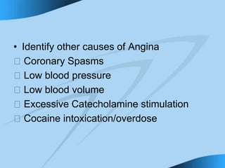 • Identify other causes of Angina
􀁻 Coronary Spasms
􀁻 Low blood pressure
􀁻 Low blood volume
􀁻 Excessive Catecholamine stimulation
􀁻 Cocaine intoxication/overdose
 