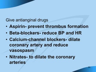 53
Give antianginal drugs
• Aspirin- prevent thrombus formation
• Beta-blockers- reduce BP and HR
• Calcium-channel blockers- dilate
coronary artery and reduce
vasospasm
• Nitrates- to dilate the coronary
arteries
 
