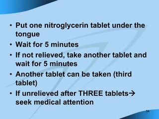 54
• Put one nitroglycerin tablet under the
tongue
• Wait for 5 minutes
• If not relieved, take another tablet and
wait for 5 minutes
• Another tablet can be taken (third
tablet)
• If unrelieved after THREE tablets
seek medical attention
 