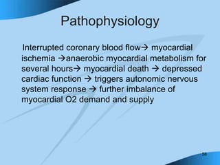58
Pathophysiology
Interrupted coronary blood flow myocardial
ischemia anaerobic myocardial metabolism for
several hours myocardial death  depressed
cardiac function  triggers autonomic nervous
system response  further imbalance of
myocardial O2 demand and supply
 