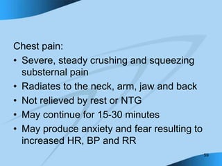 59
Chest pain:
• Severe, steady crushing and squeezing
substernal pain
• Radiates to the neck, arm, jaw and back
• Not relieved by rest or NTG
• May continue for 15-30 minutes
• May produce anxiety and fear resulting to
increased HR, BP and RR
 
