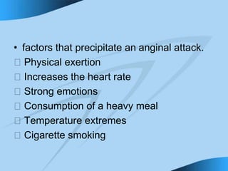 • factors that precipitate an anginal attack.
􀁻 Physical exertion
􀁻 Increases the heart rate
􀁻 Strong emotions
􀁻 Consumption of a heavy meal
􀁻 Temperature extremes
􀁻 Cigarette smoking
 