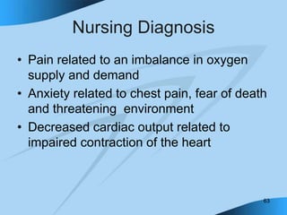 63
Nursing Diagnosis
• Pain related to an imbalance in oxygen
supply and demand
• Anxiety related to chest pain, fear of death
and threatening environment
• Decreased cardiac output related to
impaired contraction of the heart
 