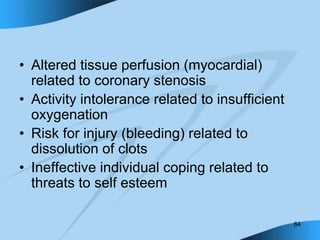 64
• Altered tissue perfusion (myocardial)
related to coronary stenosis
• Activity intolerance related to insufficient
oxygenation
• Risk for injury (bleeding) related to
dissolution of clots
• Ineffective individual coping related to
threats to self esteem
 