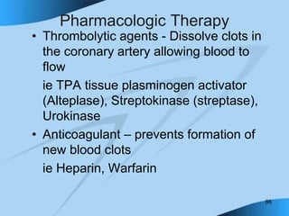 66
Pharmacologic Therapy
• Thrombolytic agents - Dissolve clots in
the coronary artery allowing blood to
flow
ie TPA tissue plasminogen activator
(Alteplase), Streptokinase (streptase),
Urokinase
• Anticoagulant – prevents formation of
new blood clots
ie Heparin, Warfarin
 