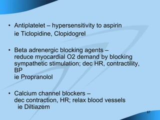 67
• Antiplatelet – hypersensitivity to aspirin
ie Ticlopidine, Clopidogrel
• Beta adrenergic blocking agents –
reduce myocardial O2 demand by blocking
sympathetic stimulation; dec HR, contractility,
BP
ie Propranolol
• Calcium channel blockers –
dec contraction, HR; relax blood vessels
ie Diltiazem
 