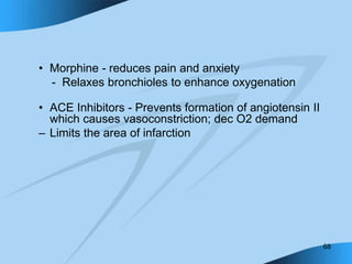 68
• Morphine - reduces pain and anxiety
- Relaxes bronchioles to enhance oxygenation
• ACE Inhibitors - Prevents formation of angiotensin II
which causes vasoconstriction; dec O2 demand
– Limits the area of infarction
 