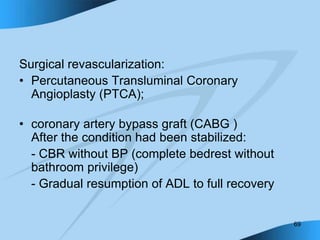 69
Surgical revascularization:
• Percutaneous Transluminal Coronary
Angioplasty (PTCA);
• coronary artery bypass graft (CABG )
After the condition had been stabilized:
- CBR without BP (complete bedrest without
bathroom privilege)
- Gradual resumption of ADL to full recovery
 